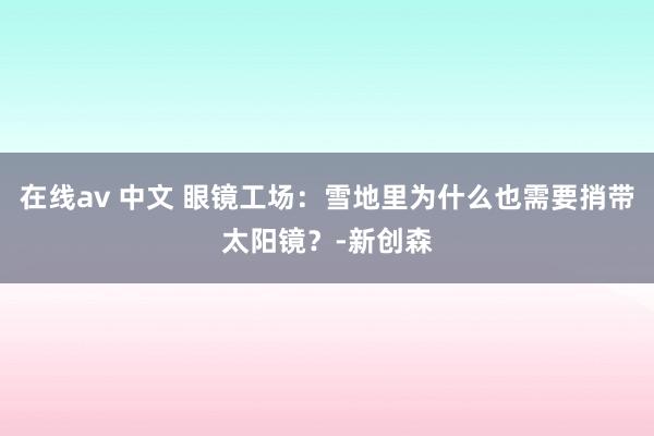 在线av 中文 眼镜工场：雪地里为什么也需要捎带太阳镜？-新创森