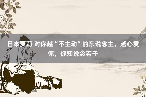 日本萝莉 对你越“不主动”的东说念主，越心爱你，你知说念若干