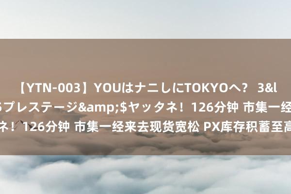 【YTN-003】YOUはナニしにTOKYOへ？ 3</a>2016-11-25プレステージ&$ヤッタネ！126分钟 市集一经来去现货宽松 PX库存积蓄至高位的逻辑