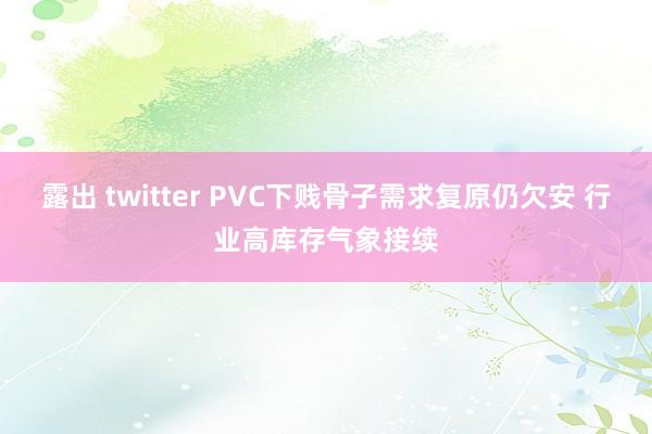 露出 twitter PVC下贱骨子需求复原仍欠安 行业高库存气象接续