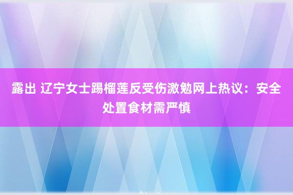 露出 辽宁女士踢榴莲反受伤激勉网上热议：安全处置食材需严慎