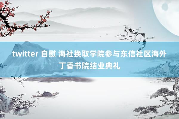 twitter 自慰 海社换取学院参与东信社区海外丁香书院结业典礼
