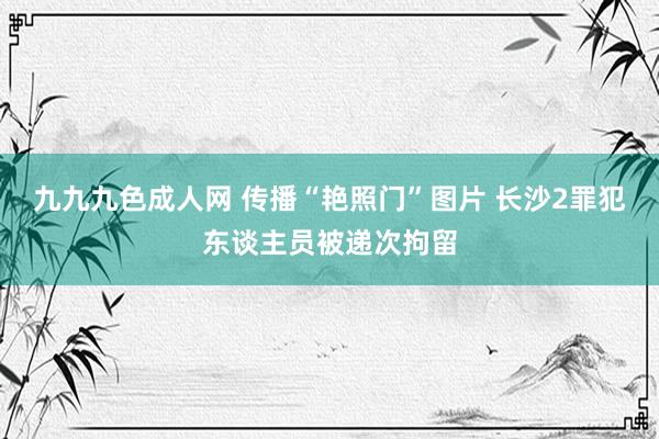 九九九色成人网 传播“艳照门”图片 长沙2罪犯东谈主员被递次拘留