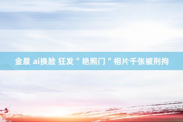 金晨 ai换脸 狂发＂艳照门＂相片千张被刑拘