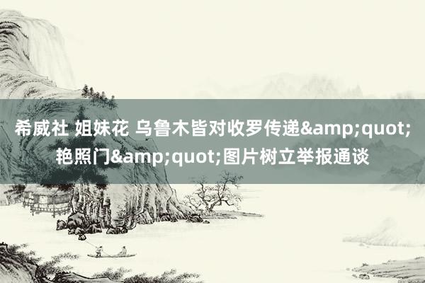 希威社 姐妹花 乌鲁木皆对收罗传递&quot;艳照门&quot;图片树立举报通谈
