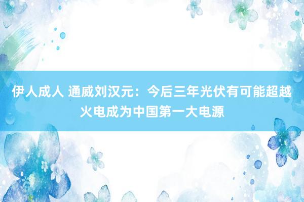 伊人成人 通威刘汉元：今后三年光伏有可能超越火电成为中国第一大电源