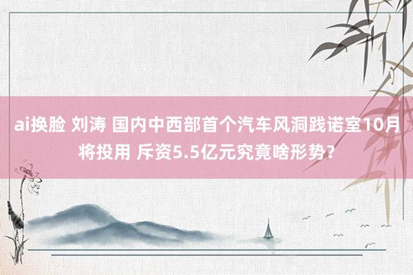 ai换脸 刘涛 国内中西部首个汽车风洞践诺室10月将投用 斥资5.5亿元究竟啥形势？