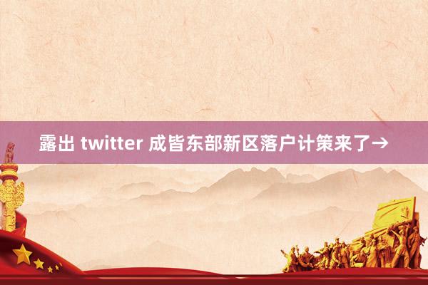 露出 twitter 成皆东部新区落户计策来了→
