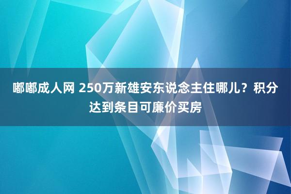 嘟嘟成人网 250万新雄安东说念主住哪儿？积分达到条目可廉价买房