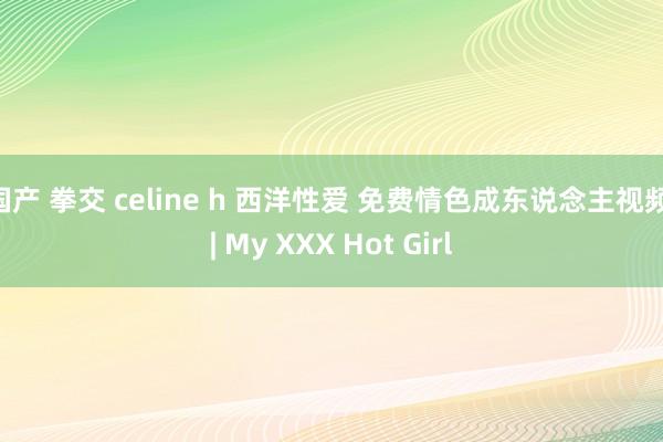 国产 拳交 celine h 西洋性爱 免费情色成东说念主视频 | My XXX Hot Girl