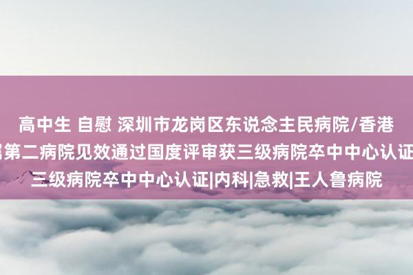 高中生 自慰 深圳市龙岗区东说念主民病院/香港汉文大学（深圳）附属第二病院见效通过国度评审获三级病院卒中中心认证|内科|急救|王人鲁病院
