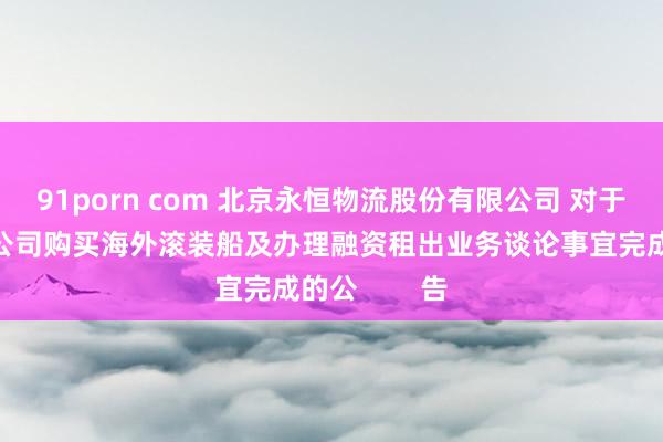 91porn com 北京永恒物流股份有限公司 对于公司三级子公司购买海外滚装船及办理融资租出业务谈论事宜完成的公        告