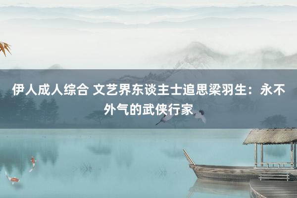 伊人成人综合 文艺界东谈主士追思梁羽生：永不外气的武侠行家