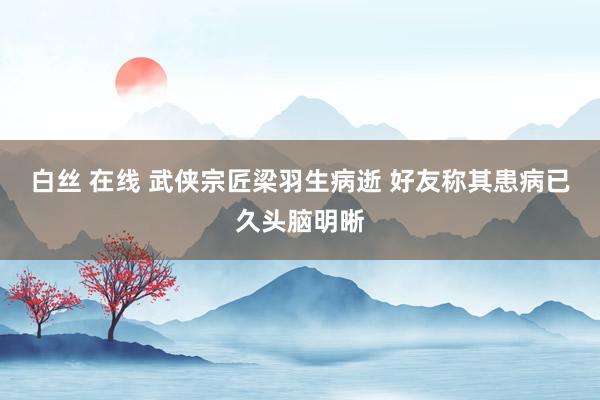 白丝 在线 武侠宗匠梁羽生病逝 好友称其患病已久头脑明晰
