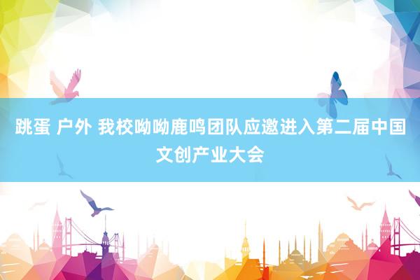 跳蛋 户外 我校呦呦鹿鸣团队应邀进入第二届中国文创产业大会