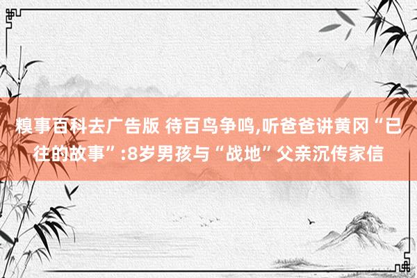 糗事百科去广告版 待百鸟争鸣，听爸爸讲黄冈“已往的故事”:8岁男孩与“战地”父亲沉传家信