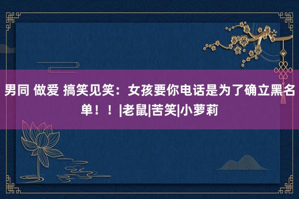 男同 做爱 搞笑见笑：女孩要你电话是为了确立黑名单！！|老鼠|苦笑|小萝莉