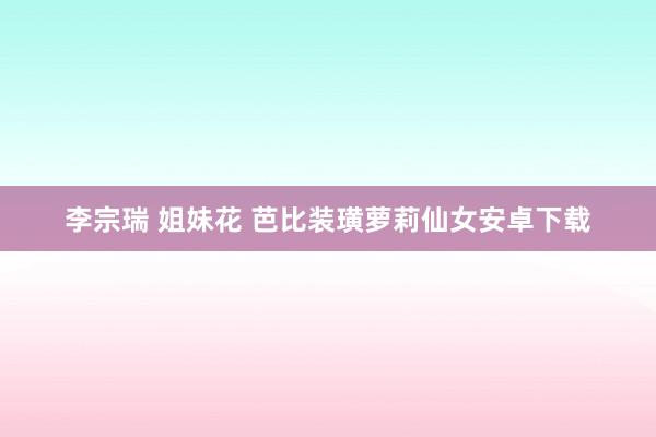 李宗瑞 姐妹花 芭比装璜萝莉仙女安卓下载