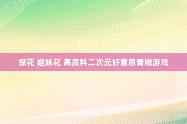 探花 姐妹花 高质料二次元好意思青娥游戏