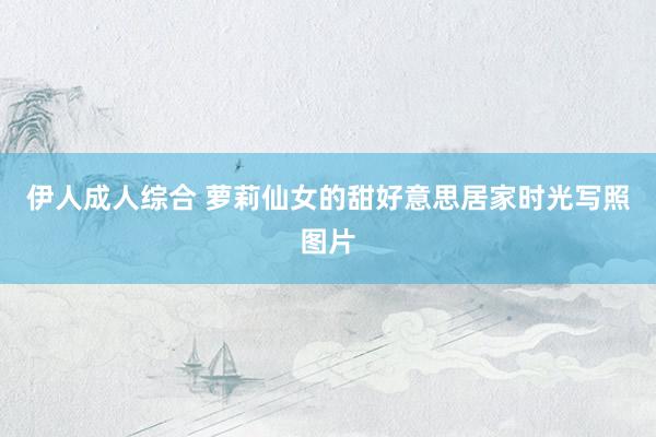 伊人成人综合 萝莉仙女的甜好意思居家时光写照图片