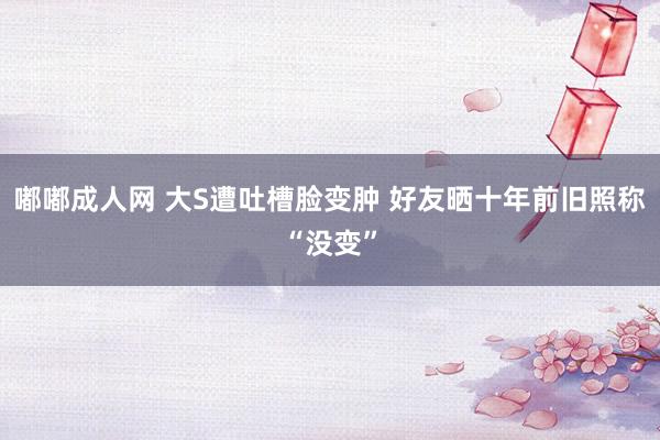 嘟嘟成人网 大S遭吐槽脸变肿 好友晒十年前旧照称“没变”