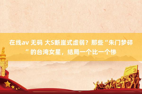 在线av 无码 大S断崖式虚弱？那些“朱门梦碎”的台湾女星，结局一个比一个惨