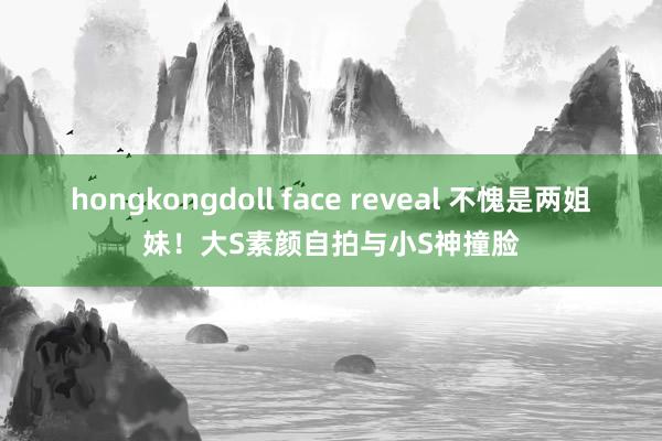 hongkongdoll face reveal 不愧是两姐妹!大S素颜自拍与小S神撞脸