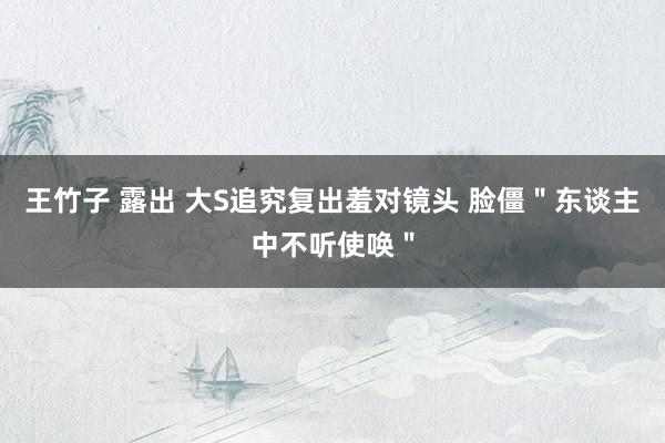 王竹子 露出 大S追究复出羞对镜头 脸僵"东谈主中不听使唤"