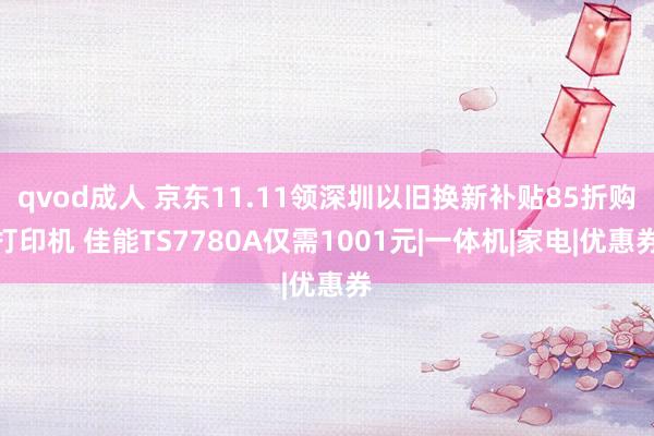 qvod成人 京东11.11领深圳以旧换新补贴85折购打印机 佳能TS7780A仅需1001元|一体机|家电|优惠券