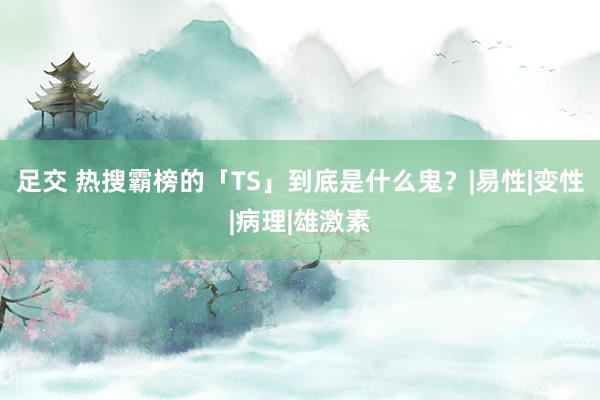 足交 热搜霸榜的「TS」到底是什么鬼？|易性|变性|病理|雄激素