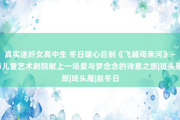真实迷奸女高中生 冬日暖心巨制《飞越母亲河》——济南市儿童艺术剧院献上一场爱与梦念念的诗意之旅|斑头雁|赵冬日