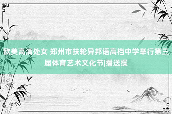 欧美高清处女 郑州市扶轮异邦语高档中学举行第三届体育艺术文化节|播送操