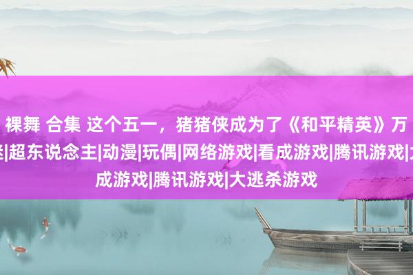 裸舞 合集 这个五一，猪猪侠成为了《和平精英》万东说念主迷|超东说念主|动漫|玩偶|网络游戏|看成游戏|腾讯游戏|大逃杀游戏