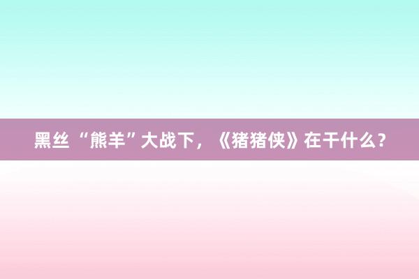 黑丝 “熊羊”大战下，《猪猪侠》在干什么？