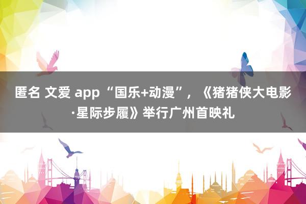 匿名 文爱 app “国乐+动漫”，《猪猪侠大电影·星际步履》举行广州首映礼