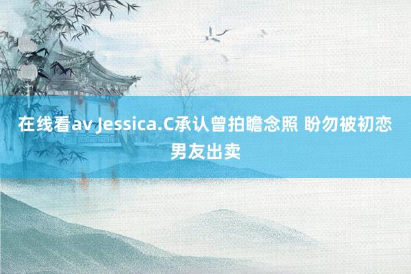 在线看av Jessica.C承认曾拍瞻念照 盼勿被初恋男友出卖