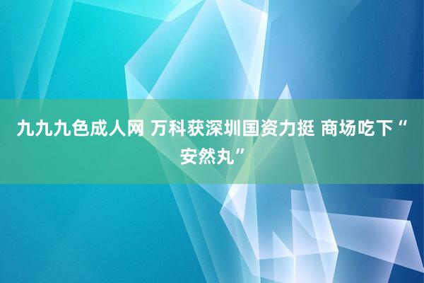 九九九色成人网 万科获深圳国资力挺 商场吃下“安然丸”