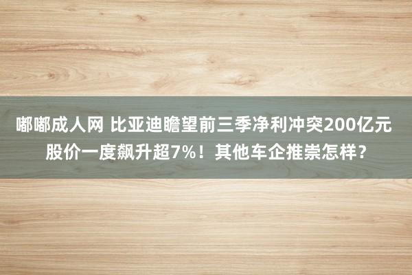 嘟嘟成人网 比亚迪瞻望前三季净利冲突200亿元 股价一度飙升超7%！其他车企推崇怎样？