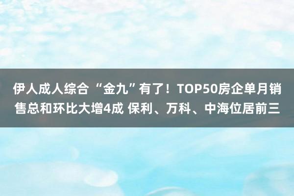 伊人成人综合 “金九”有了！TOP50房企单月销售总和环比大增4成 保利、万科、中海位居前三