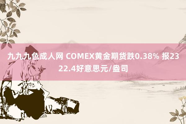 九九九色成人网 COMEX黄金期货跌0.38% 报2322.4好意思元/盎司