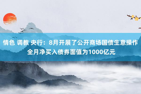 情色 调教 央行：8月开展了公开商场国债生意操作 全月净买入债券面值为1000亿元