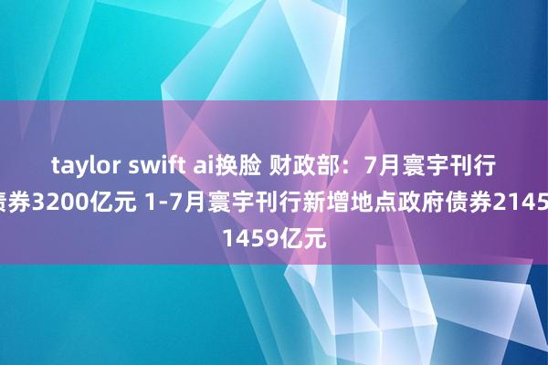 taylor swift ai换脸 财政部：7月寰宇刊行新增债券3200亿元 1-7月寰宇刊行新增地点政府债券21459亿元