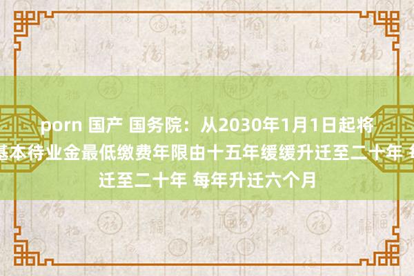 porn 国产 国务院：从2030年1月1日起将员工按月领取基本待业金最低缴费年限由十五年缓缓升迁至二十年 每年升迁六个月