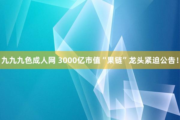 九九九色成人网 3000亿市值“果链”龙头紧迫公告！