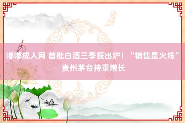 嘟嘟成人网 首批白酒三季报出炉！“销售是火线” 贵州茅台持重增长