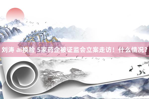 刘涛 ai换脸 5家药企被证监会立案走访！什么情况？