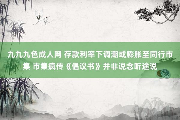 九九九色成人网 存款利率下调潮或膨胀至同行市集 市集疯传《倡议书》并非说念听途说