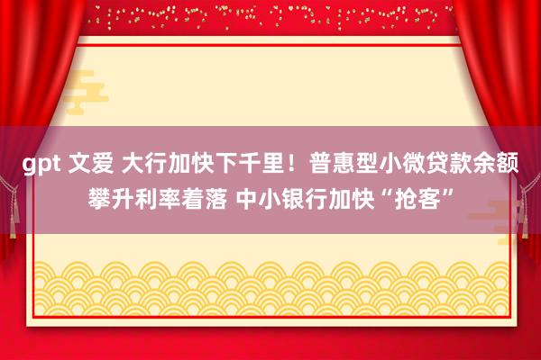 gpt 文爱 大行加快下千里！普惠型小微贷款余额攀升利率着落 中小银行加快“抢客”