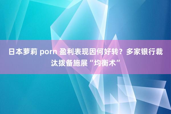 日本萝莉 porn 盈利表现因何好转？多家银行裁汰拨备施展“均衡术”