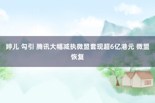 婷儿 勾引 腾讯大幅减执微盟套现超6亿港元 微盟恢复